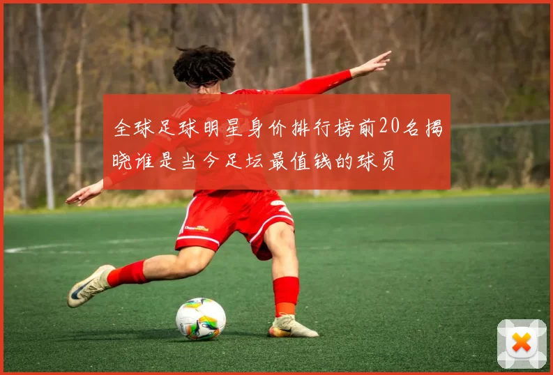 全球足球明星身价排行榜前20名揭晓谁是当今足坛最值钱的球员