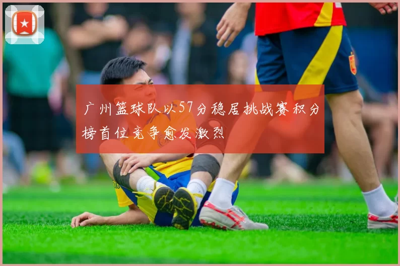 广州篮球队以57分稳居挑战赛积分榜首位竞争愈发激烈