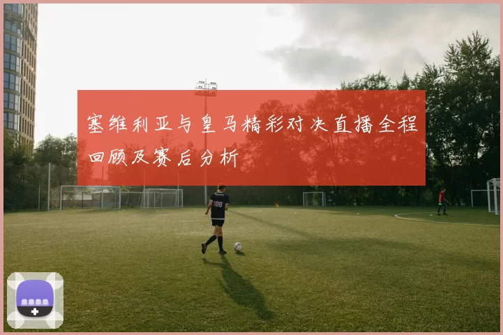 塞维利亚与皇马精彩对决直播全程回顾及赛后分析