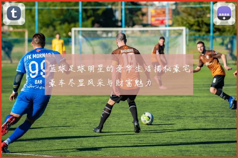 篮球足球明星的奢华生活揭秘豪宅豪车尽显风采与财富魅力