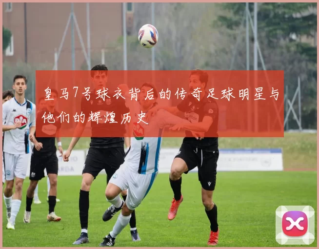 皇马7号球衣背后的传奇足球明星与他们的辉煌历史