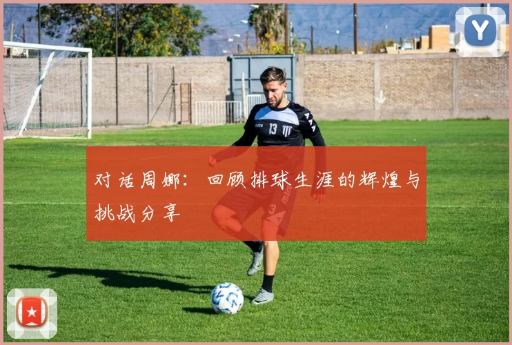 对话周娜：回顾排球生涯的辉煌与挑战分享