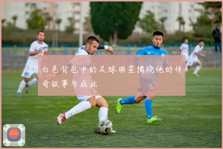 白色背包中的足球明星揭晓他的传奇故事与成就