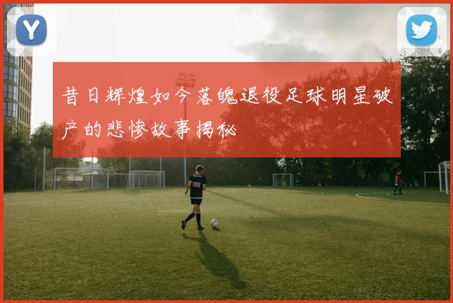 昔日辉煌如今落魄退役足球明星破产的悲惨故事揭秘