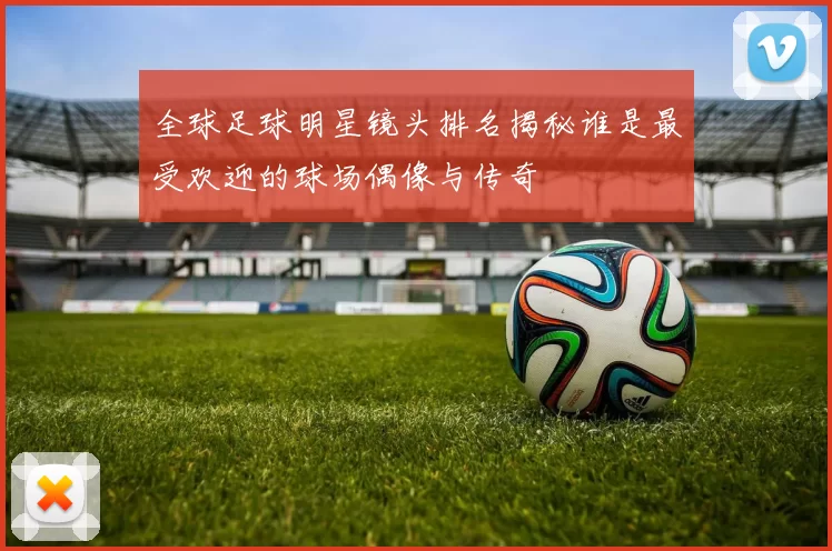 全球足球明星镜头排名揭秘谁是最受欢迎的球场偶像与传奇