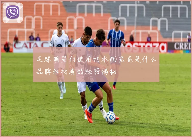 足球明星们使用的水瓶究竟是什么品牌和材质的秘密揭秘