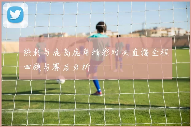 热刺与鹿岛鹿角精彩对决直播全程回顾与赛后分析