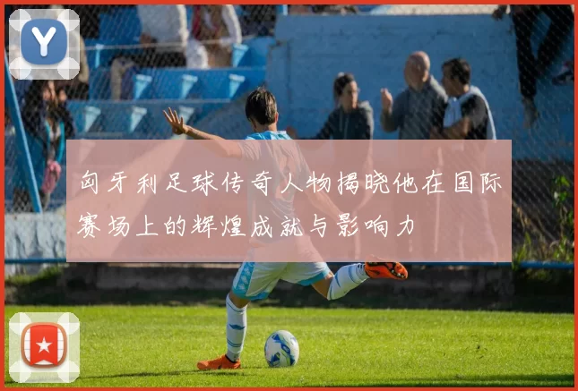 匈牙利足球传奇人物揭晓他在国际赛场上的辉煌成就与影响力