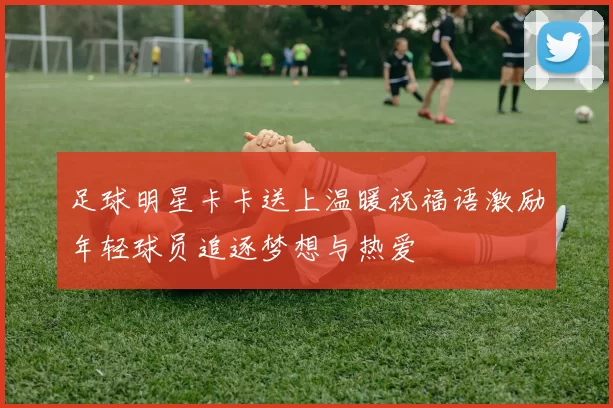 足球明星卡卡送上温暖祝福语激励年轻球员追逐梦想与热爱
