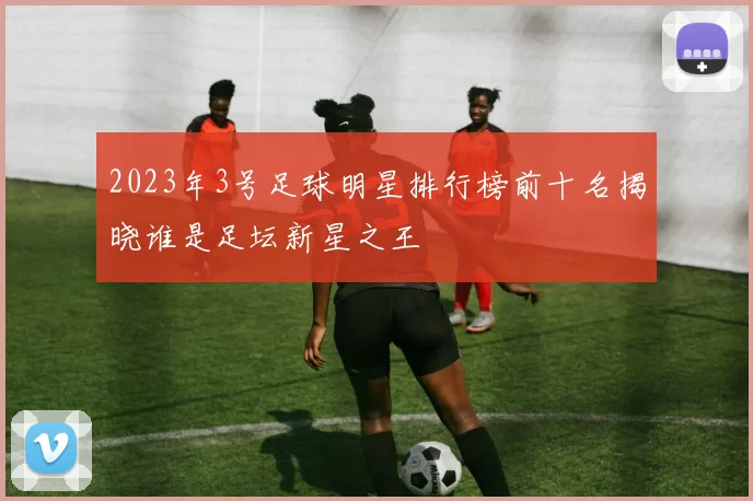 2023年3号足球明星排行榜前十名揭晓谁是足坛新星之王
