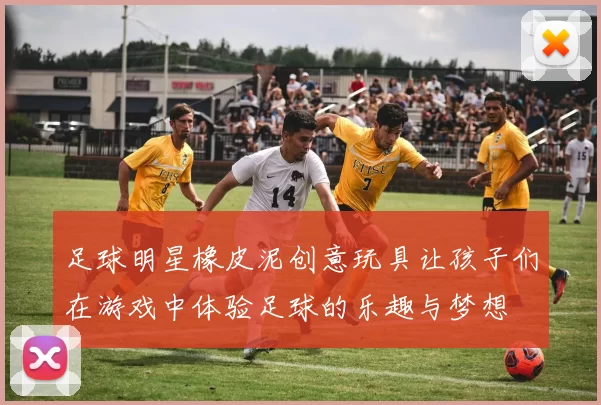 足球明星橡皮泥创意玩具让孩子们在游戏中体验足球的乐趣与梦想