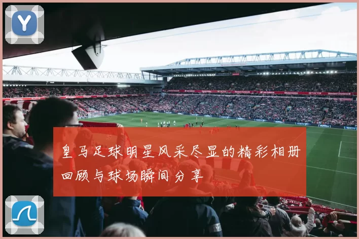 皇马足球明星风采尽显的精彩相册回顾与球场瞬间分享