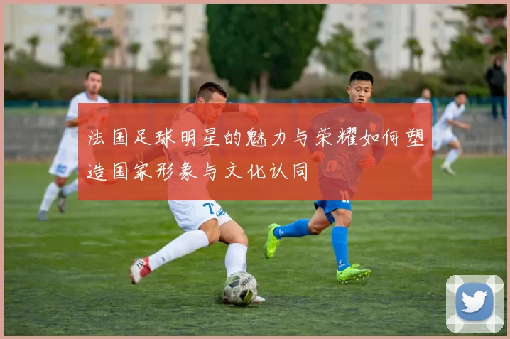 法国足球明星的魅力与荣耀如何塑造国家形象与文化认同