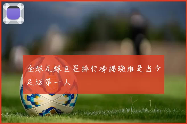全球足球巨星排行榜揭晓谁是当今足坛第一人