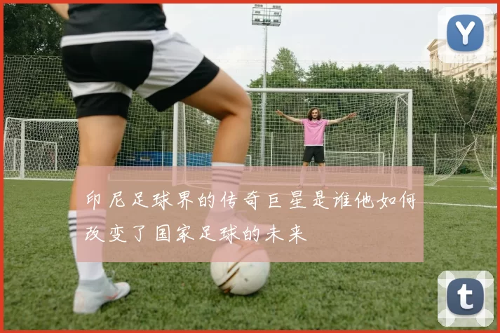 印尼足球界的传奇巨星是谁他如何改变了国家足球的未来