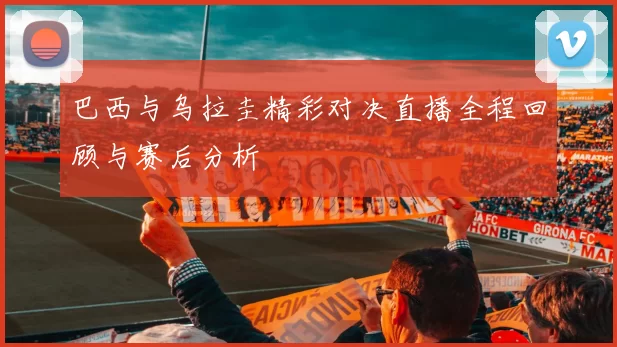 巴西与乌拉圭精彩对决直播全程回顾与赛后分析