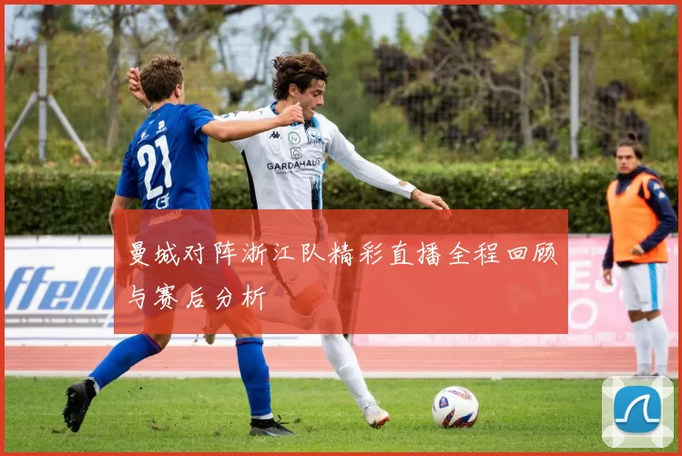 曼城对阵浙江队精彩直播全程回顾与赛后分析