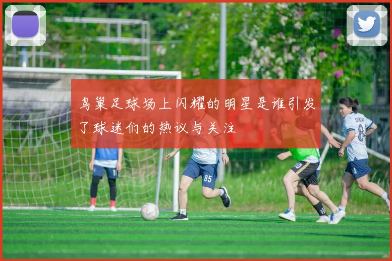 鸟巢足球场上闪耀的明星是谁引发了球迷们的热议与关注