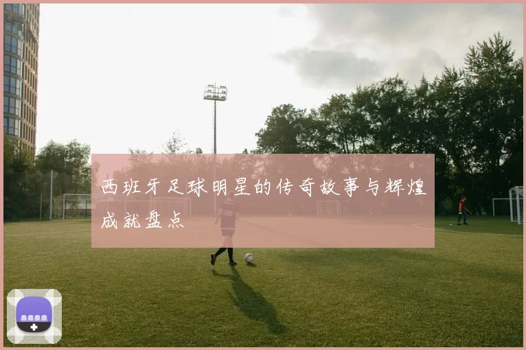 西班牙足球明星的传奇故事与辉煌成就盘点