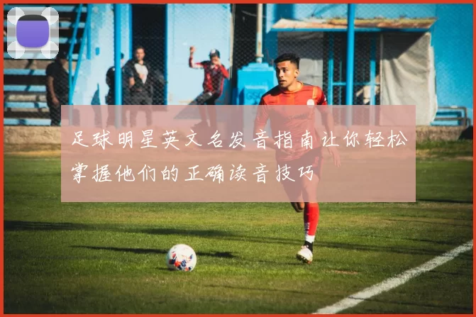 足球明星英文名发音指南让你轻松掌握他们的正确读音技巧