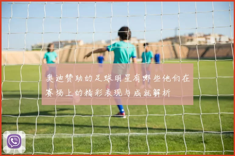 奥迪赞助的足球明星有哪些他们在赛场上的精彩表现与成就解析