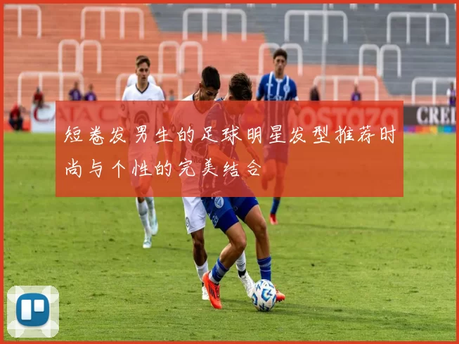 短卷发男生的足球明星发型推荐时尚与个性的完美结合