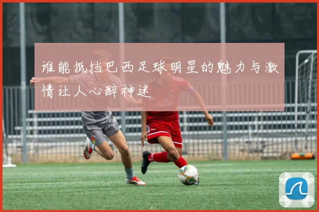 谁能抵挡巴西足球明星的魅力与激情让人心醉神迷