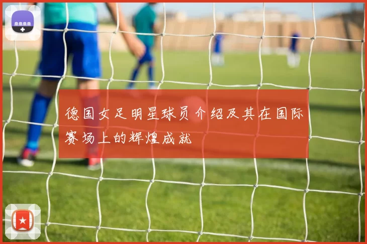 德国女足明星球员介绍及其在国际赛场上的辉煌成就