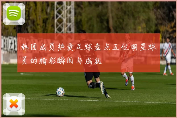 韩团成员热爱足球盘点五位明星球员的精彩瞬间与成就