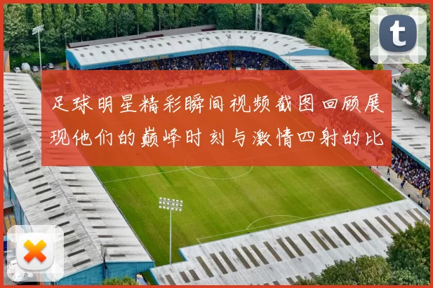 足球明星精彩瞬间视频截图回顾展现他们的巅峰时刻与激情四射的比赛场景