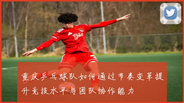 重庆乒乓球队如何通过节奏变革提升竞技水平与团队协作能力
