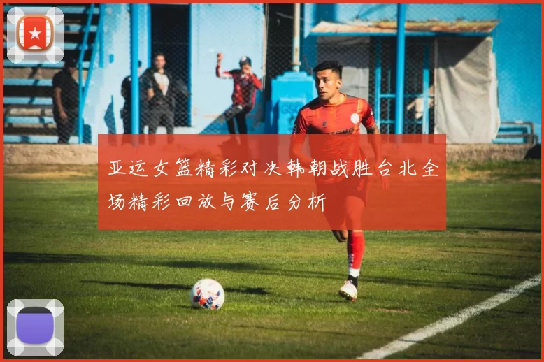 亚运女篮精彩对决韩朝战胜台北全场精彩回放与赛后分析