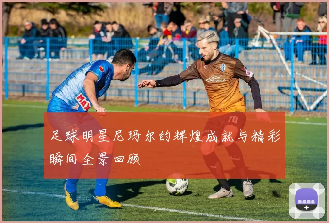 足球明星尼玛尔的辉煌成就与精彩瞬间全景回顾