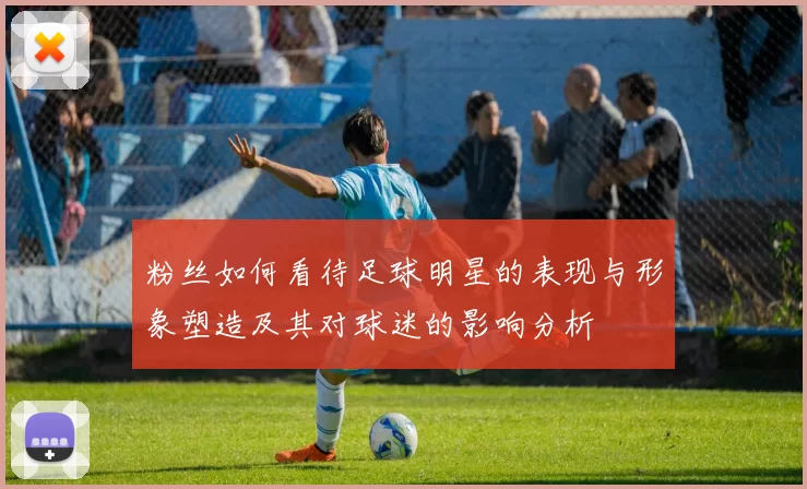 粉丝如何看待足球明星的表现与形象塑造及其对球迷的影响分析
