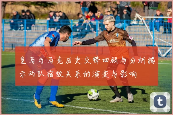 皇马与马竞历史交锋回顾与分析揭示两队宿敌关系的演变与影响