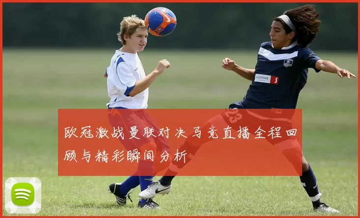 欧冠激战曼联对决马竞直播全程回顾与精彩瞬间分析