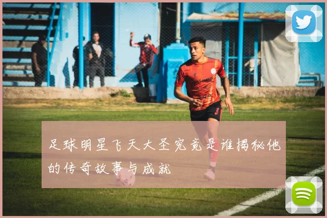 足球明星飞天大圣究竟是谁揭秘他的传奇故事与成就