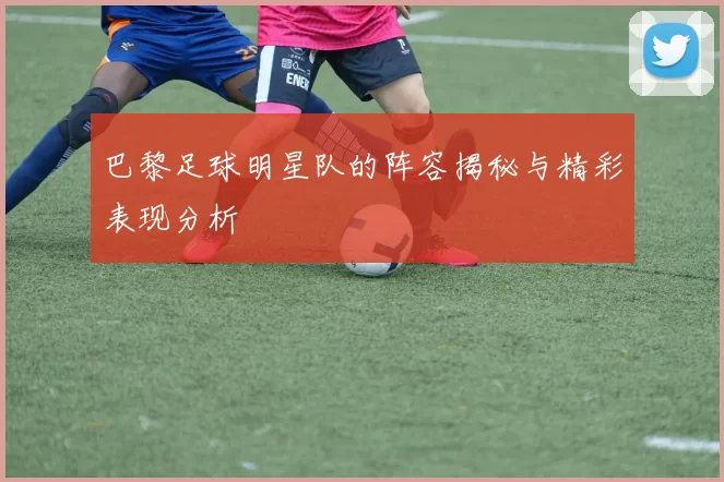 巴黎足球明星队的阵容揭秘与精彩表现分析