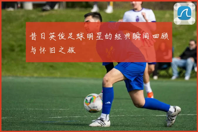 昔日英俊足球明星的经典瞬间回顾与怀旧之旅
