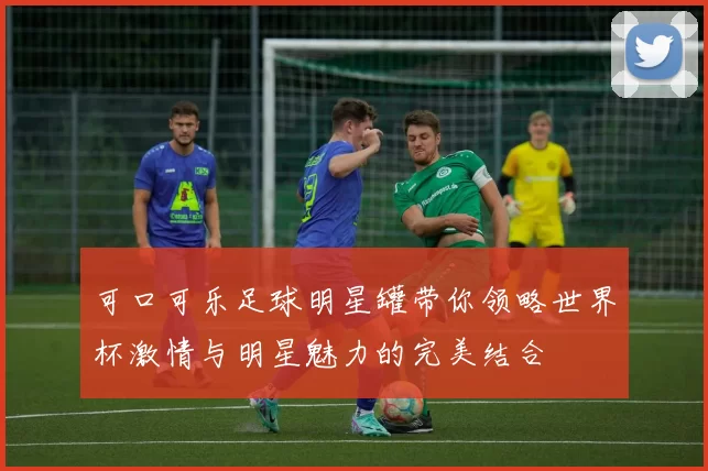 可口可乐足球明星罐带你领略世界杯激情与明星魅力的完美结合