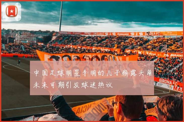 中国足球明星李明的儿子崭露头角未来可期引发球迷热议