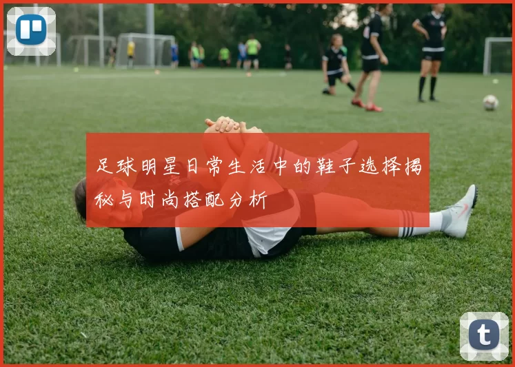 足球明星日常生活中的鞋子选择揭秘与时尚搭配分析