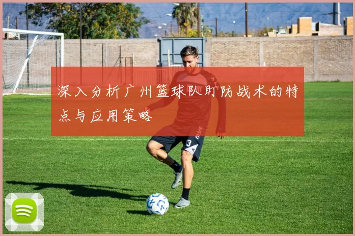 深入分析广州篮球队盯防战术的特点与应用策略