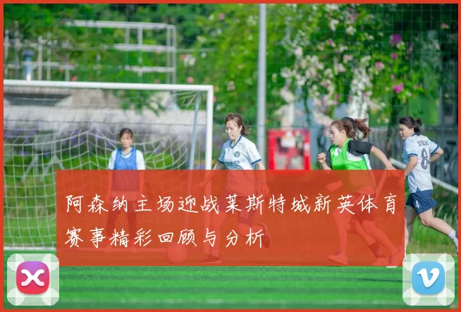 阿森纳主场迎战莱斯特城新英体育赛事精彩回顾与分析