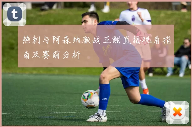 热刺与阿森纳激战正酣直播观看指南及赛前分析