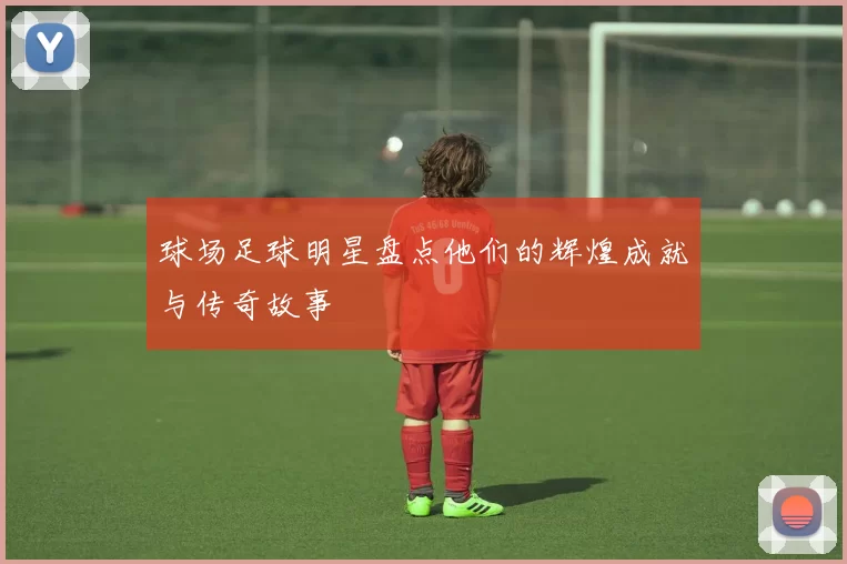 球场足球明星盘点他们的辉煌成就与传奇故事