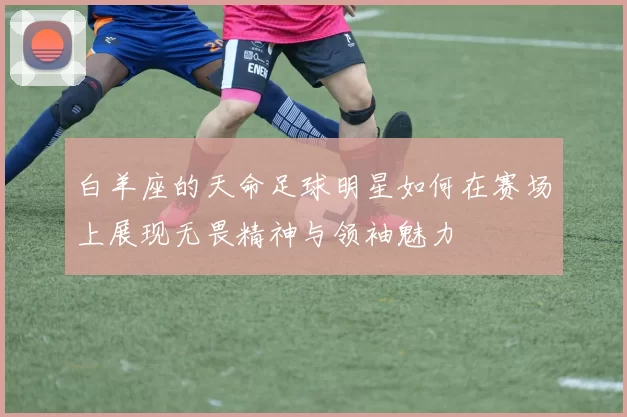 白羊座的天命足球明星如何在赛场上展现无畏精神与领袖魅力