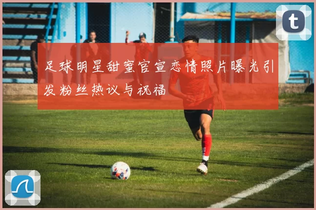 足球明星甜蜜官宣恋情照片曝光引发粉丝热议与祝福