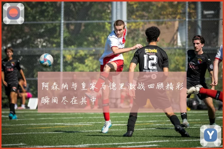 阿森纳与皇家马德里激战回顾精彩瞬间尽在其中