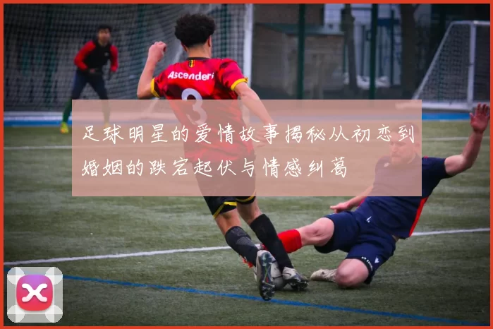 足球明星的爱情故事揭秘从初恋到婚姻的跌宕起伏与情感纠葛